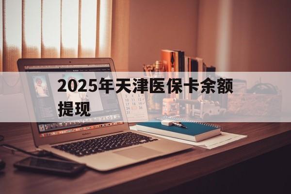 日土最新2025年天津医保卡余额提现方法分析(最方便真实的日土2025年天津医保卡余额提现多少方法)
